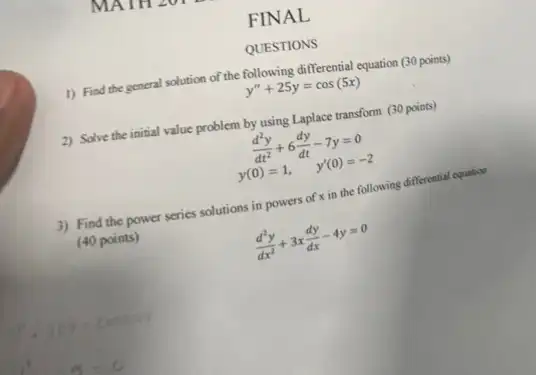 QUESTIONS
1) Find the general solution of the following differential equation (30 points)
y''+25y=cos(5x)
2) Solve the initial value problem by using Laplace transform (30 points)
(d^2y)/(dt^2)+6(dy)/(dt)-7y=0
y(0)=1, y'(0)=-2
3) Find the power series solutions in powers of x in the following differential equation
(40 points)
(d^2y)/(dx^2)+3x(dy)/(dx)-4y=0