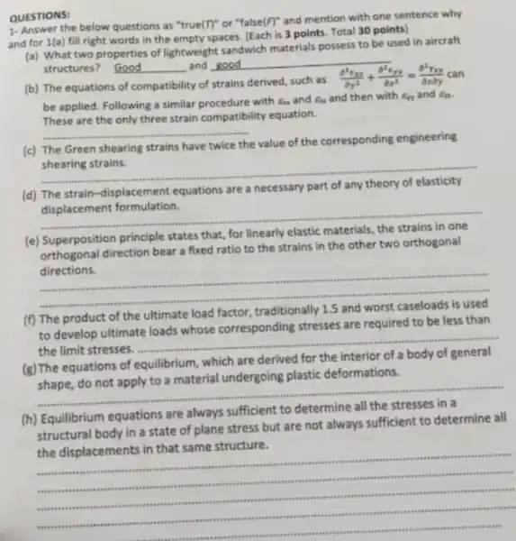 QUESTIONS:
1-Answer the below questions as "true(T)"or "false (F)^ast 
and mention with one sentence why
and for 1(a) fill right words in the empty spaces. [Each is 3 points. Total 30 points)
(a) What two properties of lightweight sandwich materials possess to be used in aircraft
structures? Good
__
__ and good
(b) The equations of compatibility of strains derived
such as (partial ^2epsilon _(xx))/(partial y^2)+(partial ^2xyy)/(partial x^2)=(partial ^2Yxy)/(partial xpartial y)
be applied. Following a similar procedure with Ea and a and then with Err and Ea
These are the only three strain compatibility equation.
__
(c) The Green shearing strains have twice the value of the corresponding engineering
shearing strains.
__
(d) The strain -displacement equations
are a necessary part
displacement formulation.
__
(e) Superposition principle states that,
for linearly elastic
direction bear a fixed ratio to the strains in the other two orthogonal
directions.
__
(f) The product of the
ultimate load factor
to develop ultimate loads whose corresponding stresses are required to be less than
the limit stresses.
__
(g) The equations of equilibrium, which
are derived for the
shape, do not apply to a material undergoing plastic deformations.
__
(h) Equilibrium equations are always
sufficient to
structural body in a state of plane stress but are not always sufficient to determine all
the displacements in that same structure.
__