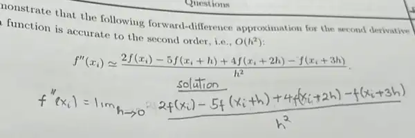 Questions
nonstrate that the following forward-difference approximation for the second derivative
function is accurate to the second order i.e..
O(h^2)
f''(x_(i))geqslant (2f(x_(i))-5f(x_(i)+h)+4f(x_(i)+2h)-f(x_(i)+3h))/(h^2)