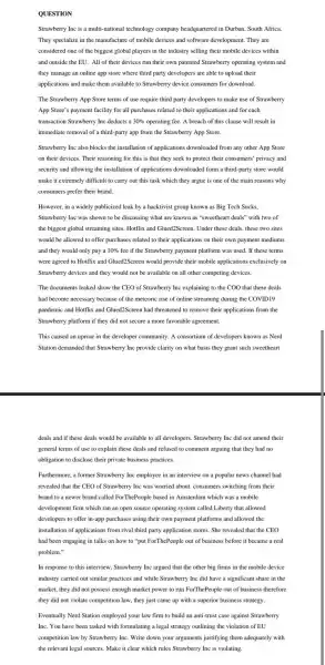 QUESTION
Strawberry Inc is a multi-national technology company headquartered in Durban, South Africa.
They specialize in the manufacture of mobile devices and software development. They are
considered one of the biggest global players in the industry selling their mobile devices within
and outside the EU.All of their devices run their own patented Strawberry operating system and
they manage an online app store where third party developers are able to upload their
applications and make them available to Strawberry device consumers for download.
The Strawberry App Store terms of use require third party developers to make use of Strawberry
App Store's payment facility for all purchases related to their applications and for each
transaction Strawberry Inc deducts a 30%  operating fee. A breach of this clause will result in
immediate removal of a third-party app from the Strawberry App Store.
Strawberry Inc also blocks the installation of applications downloaded from any other App Store
on their devices. Their reasoning for this is that they seek to protect their consumers' privacy and
security and allowing the installation of applications downloaded form a third-party store would
make it extremely difficult to carry out this task which they argue is one of the main reasons why
consumers prefer their brand.
However, in a widely publicized leak by a hacktivist group known as Big Tech Sucks,
Strawberry Inc was shown to be discussing what are known as "sweetheart deals" with two of
the biggest global streaming sites, Hotflix and Glued2Screen . Under these deals, these two sites
would be allowed to offer purchases related to their applications on their own payment mediums
and they would only pay a 10%  fee if the Strawberry payment platform was used. If these terms
were agreed to Hotflix and Glued2Screen would provide their mobile applications exclusively on
Strawberry devices and they would not be available on all other competing devices.
The documents leaked show the CEO of Strawberry Inc explaining to the COO that these deals
had become necessary because of the meteoric rise of online streaming during the COVID19
pandemic and Hotflix and Glued2Screen had threatened to remove their applications from the
Strawberry platform if they did not secure a more favorable agreement.
This caused an uproar in the developer community A consortium of developers known as Nerd
Station demanded that Strawberry Inc provide clarity on what basis they grant such sweetheart
deals and if these deals would be available to all developers. Strawberry Inc did not amend their
general terms of use to explain these deals and refused to comment arguing that they had no
obligation to disclose their private business practices.
Furthermore, a former Strawberry Inc employee in an interview on a popular news channel had
revealed that the CEO of Strawberry Inc was worried about consumers switching from their
brand to a newer brand called ForThePeople based in Amsterdam which was a mobile
development firm which ran an open source operating system called Liberty that allowed
developers to offer in-app purchases using their own payment platforms and allowed the
installation of applications from rival third party application stores. She revealed that the CEO
had been engaging in talks on how to "put ForThePeople out of business before it became a real
problem."
In response to this interview, Strawberry Inc argued that the other big firms in the mobile device
industry carried out similar practices and while Strawberry Inc did have a significant share in the
market, they did not possess enough market power to run ForThePeople out of business therefore
they did not violate competition law, they just came up with a superior business strategy.
Eventually Nerd Station employed your law firm to build an anti-trust case against Strawberry
Inc. You have been tasked with formulating a legal strategy outlining the violation of EU
competition law by Strawberry Inc. Write down your arguments justifying them adequately with
the relevant legal sources.Make it clear which rules Strawberry Inc is violating.