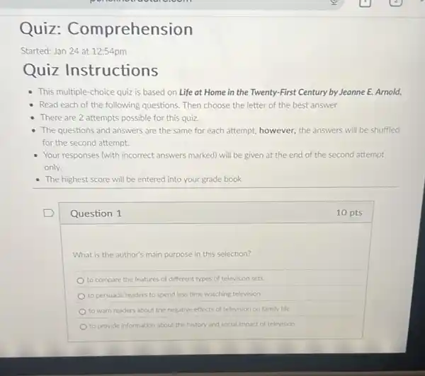 Quiz:Comprehens sion
Started: Jan 24 at 12:54pm
Quiz Instructions
This multiple-choice quizzz is based on Life at Home in the Twenty-First Century by Jeanne E. Arnold.
Read each of the following questions. Then choose the letter of the best answer.
There are 2 attempts possible for this quiz.
The questions and answers are the same for each attempt, however, the answers will be shuffled
for the second attempt.
Your responses (with incorrect answers marked) will be given at the end of the second attempt
only.
- The highest score will be entered into your grade book
Question 1
What is the author's main purpose in this selection?
to compare the features of different types of television sets
to persuade'readers to spend less time watching television
to warn readers about the negative effects of television on family life
to provide information about the history and social impact of television
10 pts