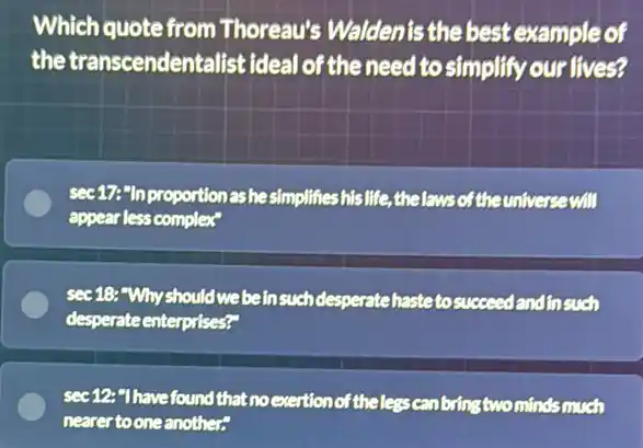 Which quote from Thoreau's Waldenis the best example of
the transcendentalist ideal of the need to simplify our lives?
sec 17:"In proportior as hesimplifieshis life,thelaws of the universe will
appear less complex"
sec 18: "Why should webeinsuch desperatehastetosucceed landinsuch
desperate enterprises?"
sec12:"Ihavefound that no exertion of theless can bring two minds much
nearertooneanother?