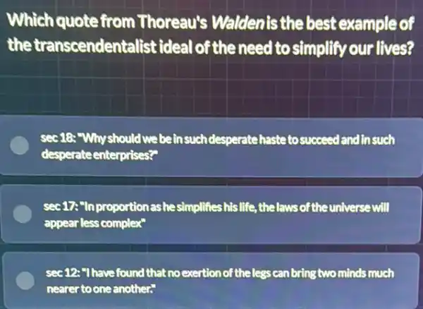 Which quote from Thoreau's Waldenis the best example of
the transcendentalist ideal of the need to simplify our lives?
sec18:"Why should we be insuchdesperatehaste tosucceed and in such
desperateenterprises?"
sec 17:"In proportion as he simplifies his life ,thelawsofthe universe will
appear less complex"
sec 12:"I have found that no exertion of theless can bring two minds much
nearer toone another."