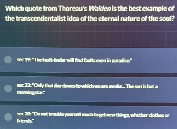 Which quote from Thoreau's Waldenis the best example of
the transcendentalistidea of theeternal nature of the soul?
sec10-Thefault -finderwill find faults eveninparadise"
sec28:"Onlythat daydawnstowhich weareawake. The sunishita
momingstar."
sec20 Donottrouble yourself much toget newthings, whether clothesor
friends?