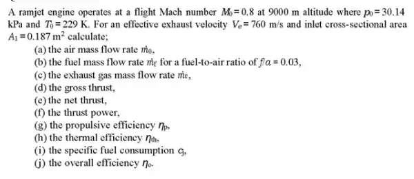 A ramjet engine operates at a flight Mach number M_(0)=0.8 at 9000 m altitude where p_(0)=30.14
kPa and T_(0)=229K For an effective exhaust velocity V_(e)=760m/s and inlet cross-sectional area
A_(1)=0.187m^2 calculate;
(a) the air mass flow rate m_(0)
(b) the fuel mass flow rate my for a fuel-to-air ratio of ffa=0.03
(c) the exhaust gas mass flow rate me.
(d) the gross thrust,
(e) the net thrust,
(f) the thrust power,
(8) the propulsive efficiency n_(p)
(h) the thermal efficiency 7_(th)
(i) the specific fuel consumption q
(i) the overall efficiency n_(o)