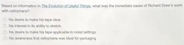 Rased on information in The froution of Useful Things.what was the immediate cause of Richard Drew's work
with celophane?
his cleste to make his tape clear
his interest in its ability to stretch
his desire to make his tape applicable in moist settings
his awareness that cellyphane was ideal for packaging