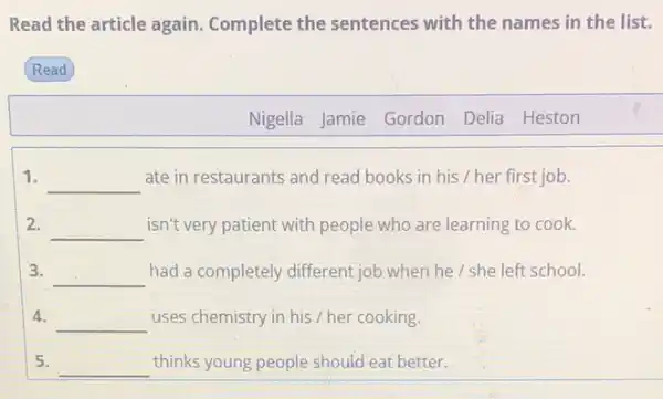 Read the article again Complete the sentences with the names in the list.
Read
1. __ ate in restaurants and read books in his / her first job.
2. __ isn't very patient with people who are learning to cook.
3. __ had a completely different job when he / she left school.
4. __ uses chemistry in his / her cooking.
5. __ thinks young people should eat better.