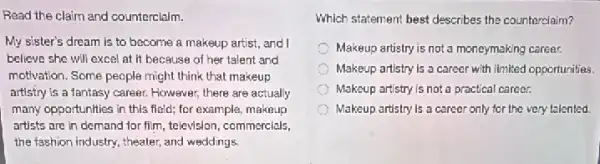 Read the claim and counterclaim.
My sister's dream is to become a makeup artist, and I
believe she will excel at it because of her talent and
motivation. Some people might think that makeup
artistry is a fantasy career. However, there are actually
many opportunities in this field; for example, makeup
artists are in demand for film, television, commercials,
the fashion industry, theater , and weddings.
Which statement best describes the counterclaim?
Makeup artistry is not a moneymaking career.
Makeup artistry is a career with limited opportunities.
Makeup artistry is not a practical career.
Makeup artistry is a career only for the very talented