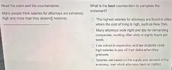 Read the claim and the counterclaims.
Many people think salaries for attorneys are extremely
high and more than they deserves, however,
__
What is the best counterclaim to complete the
statement?
The highest salaries for attomeys are found in cities
where the cost of living Is high, such as New York.
Many attomays work night and day for clemanding
companies, working often sixty or eighty hours per
week
Law school is expensive,and law students need
high salaries to pay off their debts when they
graduale.
Salaries are based on the supply and demand of the
economy, over which attorneys have no control.