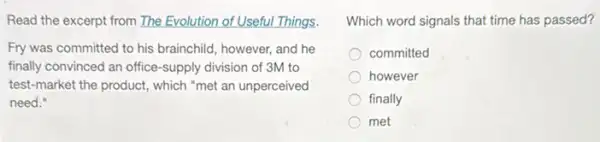 Read the excerpt from The Evolution of Useful Things.
Fry was committed to his brainchild, however, and he
finally convinced an office -supply division of 3M to
test-market the product,which "met an unperceived
need."
Which word signals that time has passed?
committed
however
finally
met