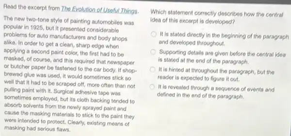 Read the excerpt from The Evolution of Useful.Things.
The new two-tone style of painting automobiles was
popular in 1925, but it presented considerable
problems for auto manufacturers and body shops
alike. In order to get a clean, sharp edge when
applying a second paint color, the first had to be
masked, of course, and this required that newspaper
or butcher paper be fastened to the car body, If shop-
brewed glue was used It would sometimes stick so
well that it had to be scraped off more often than not
pulling paint with it.Surgical adhesive tape was
sometimes employed, but its cloth backing tended to
absorb solvents from the newly sprayed paint and
cause the masking materials to stick to the paint they
were intended to protect.Clearly, existing means of
masking had serious flaws.
Which statement correctly describes how the central
idea of this excerpt is developed?
It is stated directly in the beginning of the paragraph
and developed throughout.
Supporting details are given before the central idea
is stated at the end of the paragraph.
It is hinted at throughout the paragraph, but the
reader is expected to figure it out.
It is revealed through a sequence of events and
defined in the end of the paragraph.