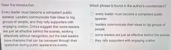 Read the Introduction.
Every londor must become a competent public
speaker, Loadors communicato thoir ideas to big
groups of people, and they raily supporters with
engaging oration. Critics suggest that some loaders
are just as offoctive behind the acenes, working
effectively willhout rocognition, but the best leaders
have charisma that can be conveyed through their
speaches during public appearance events.
Which phrase is found in the author's counterclaim?
overy leader must become a competent public
speaker
leaders communicate their likeas to big groups of
people
some leaders are just as effective behind the scenea
they raily supporters with ongaging oration