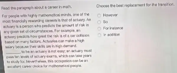 Read the paragraph about a career in math.
For people with highly mathematical minds, one of the
most financially rewarding careers is that of actuary.An
actuary is a person who prodicts the amount of risk in
any given set of circumstances. For example, on
actuary prodicts how great the risk is of a car collision
based on many factors.Actuaries can make a high
salary because their skills are in high demand.
__ to be an actuary is not easy; an nctuary must
pass ten lovels of actuary exams, which can take years
to study for. Nevertheless this occupation can be an
excollent career choice for mathematical pecple.
Choose the best replacement for the transition.
However
So
For Instance
In addition