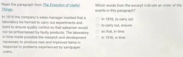 Read the paragraph from The Evolution of Useful
Things.
In 1916 the company's sales manager insisted that a
laboratory be formed to carry out experiments and
tests to ensure quality control so that salesmen would
not be embarrassed by faulty products. The laboratory
in time made possible the research and development
necessary to produce new and improved items in
response to problems experienced by sandpaper
users.
Which words from the excerpt indicate an order of the
events in this paragraph?
In 1916, to carry out
to carry out, ensure
so that, in time
In 1916, in time