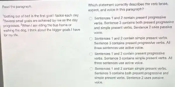 Read the paragraph.
Getting out of bed is the first goal I tackle each day.
?Several small goals are achieved by me as the day
progresses. "When I am riding the bus home or
walking the dog, I think about the bigger goals I have
for my life.
Which statement correctly describes the verb tense,
aspect, and voice in this paragraph?
Sentences 1 and 2 contain present progressive
verbs. Sentence 3 contains both present progressive
and simple present verbs.Sentence 2 uses passive
voice.
Sentences 1 and 2 contain simple present verbs.
Sentence 3 contains present progressive verbs. All
three sentences use active voice
Sentences 1 and 2 contain present progressive
verts. Sentence 3 contains simple present verbs. All
three sentences use active voice
Sentences 1 and 2 contain simple present verbs.
Sentence 3 contains both present progressive and
simple present verbs. Sentence 2 uses passive
voice.