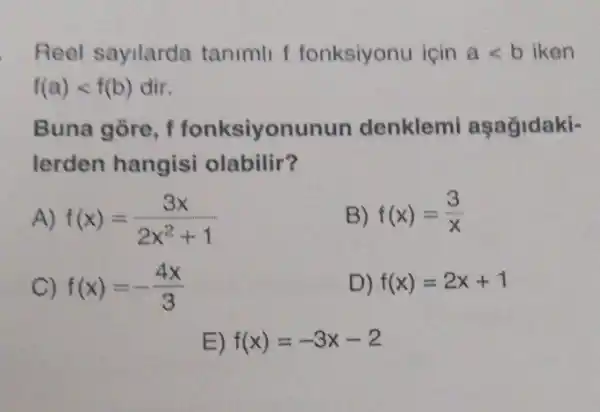 Reel sayilarda tanimll f fonksiyonu icin alt b iken
f(a)lt f(b) dir
Buna gore, f fonksiyonunun denklem asağidaki-
lerden hangisi olabilir?
A) f(x)=(3x)/(2x^2)+1
B) f(x)=(3)/(x)
C) f(x)=-(4x)/(3)
D) f(x)=2x+1
E) f(x)=-3x-2