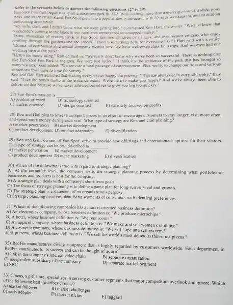 Refer to the scenario below to answer the following questions (27 to 29).
Fun-Sav Fun Park began as a small amusement park in 1985. With nothing more than a merry-go-round, a slide, pony
ridas and anice cream stand, Fun-Sport grew into a popular family attraction with 20 rides, a restaurant, and an outdoor
performing arts theater.
"My wife, Gail, and I didn't know what we were getting into,"commented Ron Hart,the owner. "We just knew that
weekenders coming to the lakes in our rural area represented an untapped market."
Today, thousands of visitors flock to Fun-Spot: families,children of all ages,and even senior citizens who enjoy
strolling through the gardens and the arbon . "There's something here for everyone," Gail Hart said with a smile.
"Dozens of companies hold annual company picnics here. We have welcomed class field trips. And we even had one
wedding here at the park!"
"Here's the funny thing."Ron chimed in. "We really don't know why we've been so successful. There is nothing else
like Fun-Spot Fun Park in the area We were just lucky ." "I think it's the ambience of the park that has brought so
many visitors," Gail added. "We provide a total package' of entertainment. Plus, we try to change our rides and various
attractions from time to time for variety."
Ron and Gail Hart admitted that making every visitor happy is a priority. "That has always been our philosophy," they
said. "Like the park's motto at the entrance reads. We're here to make you happy!" And we've always been able to
deliver on that because we've never allowed ourselves to grow too big too quickly."
27) Fun-Spot's mission is __
A) product oriented
B) technology oriented
C) market oriented
D) design oriented
E) narrowly focused on profits
28) Ron and Gail plan to lower Fun-Spot'prices in an effort to encourage customers to stay longer, visit more often,
and spend more money during each visit. What type of strategy are Ron and Gail planning?
A) market penetration B) market development
C) product development D) product adaptation
E) diversification
29) Ron and Gail owners of Fun-Spot strive to provide new offerings and entertainment options for their visitors.
__
This type of strategy can be best described as
A) market penetration B) market development
C) product developmen D) niche marketing
E) diversification
30) Which of the following is true with regard to strategic planning?
A) At the corporate level, the company starts the strategic planning process by determining what portfolio of
businesses and products is best for the company.
B) A strategic plan deals with a company's short-term goals.
C) The focus of strategic planning is to define a game plan for long-run survival and growth.
D) The strategic plan is a statement of an organization's purpose.
E) Strategic planning involves identifying segments of consumers with identical preferences.
31) Which of the following companies has a market-oriented I business definition?
A) An electronics company, whose business definition is:"We produce microchips."
B) A hotel, whose business definition is: "We rent rooms."
C) An apparel company,whose business definition is: "We make and sell women's clothing."
D) A cosmetic company, whose business definition is:"We sell hope and
E) A pizzeria, whose business definition is:"We sell the world's most delicious thin-crust pizzas."
32) RedFin manufactures diving equipment that is highly regarded by customers worldwide.Each department in
RedFin contributes to its success and can be thought of as a(n)
__
A) link in the company's internal value chain
B) separate organization
C) independent subsidiary of the company
D) separate market segment
E) SBU
33) Crocus, a gift store specializes in serving customer segments that major competitors overlook and ignore . Which
of the following best describes Crocus?
A) market follower
B) market challenger
C) early adopter
D) market nicher
E) laggard