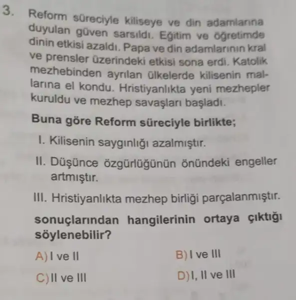 Reform süreciyle kiliseye ve din adamlarina
duyulan gũven sarsildi. Egitim ve Ogretimde
dinin etkisi azaldi Papa ve din adamlarinin kral
ve prensler üzerindeki etkisi sona erdi. Katolik
mezhebinden ayrilan Glkelerde kilisenin mal-
larina el kondu . Hristiyanlikta yeni mezhepler
kuruldu ve mezhep savaşlari başladi.
Buna gõre Reform süreciyle birlikte;
I. Kilisenin sayginlig azalmiştir.
II. Dúşünce ozgürlügünün õnündeki engeller
artmiştir.
III. Hristiyanlikta mezhep birlig parçalanmiştir.
sonuçlarindan hangilerinin ortaya çiktigi
soylenebilir?
A) Ive II
B) I ve III