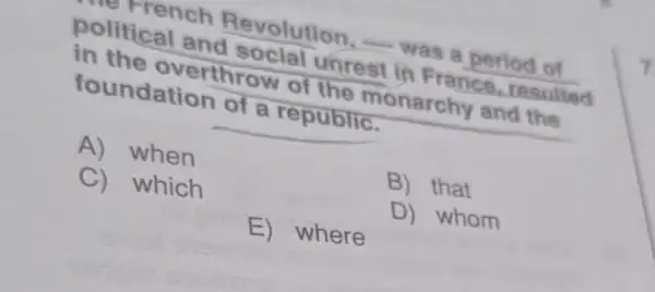 refrench Revolution, -was a period of
political and social unrest in France, resulted
in the overthrow of the monarchy and the
foundation of a republic.
A) when
B) that
C) which
D) whom
E) where