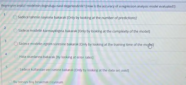 Regresyon analizi modelinin doğrulugu nasil degerlendirili? THOW is the accuracy of a regression analysis model evaluated?]
Sadece tahmin sayisina bakarak [Only by looking at the number of predictions]
Sadece modelin karmaşikligina bakarak (Only by looking at the complexity of the model]
Sadece modelin eğitim súresine bakarak (Only by looking at the training time of the month
Hata oranlarina bakarak (By looking at error rates]
5
Sadece kullanilan veri setine bakarak [Only by looking at the data set used]
Bu soruyu bos birakmak istiyorum