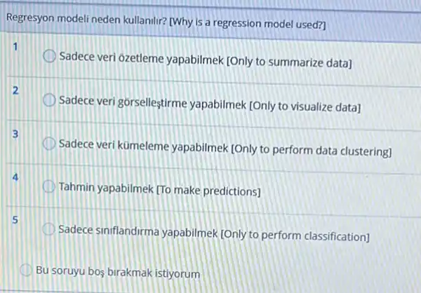 Regresyon modeli neden kullanilir? [Why is a regression model used?
1
Sadece veri ôzetleme yapabilmek [Only to summarize data]
2
Sadece veri górselleştirme yapabilmek [Only to visualize data]
3
Sadece veri kümeleme yapabilmek [Only to perform data clustering]
Tahmin yapabilmek TTo make predictions]
Sadece siniflandirma yapabilmek (Only to perform classification]
Bu soruyu bos birakmak istiyorum