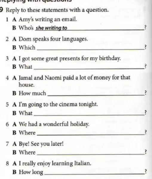 replying with yue
9 Reply to these statements with a question.
1 A Amy's writing an email.
Who's __ ?
2 A Dom speaks four languages.
? B Which __
3 A I got some great presents for my birthday.
? B What __
4 A Jamal and Naomi paid a lot of money for that
house.
? B How much __
5 A I'm going to the cinema tonight.
? B What __
6 A We had a wonderful holiday.
? B Where __
7 A Bye! See you later!
B Where __ ?
8 A I really enjoy learning Italian.
? B How long __