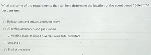 What are some of the requirements that can help determine the location of the event venue?Select the
best answer.
B) departures and arrivals and guest rooms
A) setting, attendance, and guest rooms
C) meeting space, food and beverage availability, exhibitors
D) a and c
E) all of the above