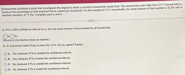 Researchers published a study that Investigated the degree to which a country's households waste food. The researchers used data from 3711 households to
measure the percentage of food acquired that is wasted per household For this sample of 3,711 households the mean amount of food wasted is
32.5%  with a
standard deviation of 17.4%  Complete parts a and b.
a. Find a 95%  confidence interval for mu 
the true mean amount of food wasted by all households.
(square % .square % )
(Round to one decimal place as needed.)
b. An economist claims that mu  is less than 31%  Do you agree? Explain.
A. Yes, because 31%  is outside the confidence interval.
B. Yes, because 31%  is inside the confidence interval
C. No, because 31%  is outside the confidence interval.
D. No, because 31%  is inside the confidence interval