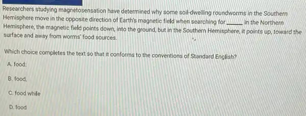 Researchers studying magnetosensation have determined why some soil-dwelling roundworms in the Southern
Hemisphere move in the opposite direction of Earth's magnetic field when searching for
__ in the Northern
Hemisphere, the magnetic field points down, into the ground, but in the Southern Hemisphere, it points up, toward the
surface and away from worms' food sources.
Which choice completes the text so that it conforms to the conventions of Standard English?
A. food:
B. food,
C. food while
D. food