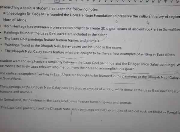 researching a topic,a student has taken the following notes:
Archaeologist Dr Sada Mire founded the Horn Heritage Foundation to preserve the cultural history of region
Horn of Africa.
Horn Heritage has overseen a preservation project to create 3D digital scans of ancient rock art in Somalilan
- Paintings found at the Laas Geel caves are included in the scans.
- The Laas Geel paintings feature human figures and animals
- Paintings found at the Dhagah Nabi Galay caves are-included in the scans.
- The Dhagah-Nabi Galay caves feature what are thought to be the earliest examples of writing in East Africa.
__
student wants to emphasize a similarity between the Laas Geel paintings and the Dhagah Nabi Galay paintings. W
ce most effectively uses relevant information from the notes to accomplish this goal?
The earliest examples of writing in East Africa are thought to be featured in the paintings at the Dhagah Nabi Galay
n Somaliland.
__
The paintings at the Dhagah Nabi Galay caves feature examples of writing while those at the Laas Geel caves featur
humans and animals.
In Somaliland, the paintings in the Laas Geel caves feature
e human figures and animals.
The Laas Geel paintings and the Dhagah Nabi Galay paintings are both examples of ancient rock art found in Somalila