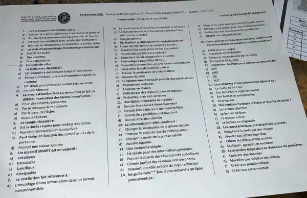 Responsable:Zineb Ait El MOUDENE
1. La technique POMODORO vise à:
a) Classer les taches selon leur importance et urgence
b)
Améliorer la concentration et la gestion du temps
b) La conservation d'une information dans la mémoire
c) La récupération et la présentation correcte d'une
information encodée
c)
Obtenir des résultats sans satisfaction immédiate
d)
Réduire les distractions et améliorer la productivité
d) Aucune réponse
2.
Le style d'apprentissage Kinesthésique basera sur:
8. Un étudiant auditif apprend principalement en:
a) Des livres audio
b) Des schémas
a) Lisant des manuels et en prenant des notes
b) Ecoutant des explications et des discussions
c) Faisant des expériences pratiques
c) Des expériences
d)Des jeux de rôles
d) Regardant des démonstrations visuelles
3. La lecture en diagonale :
a)Est adaptée à des romans longs et complexes
9. L'encodage a pour objectif de :
a) Convertir l'information en une forme mémorisable
b) Permet d'obtenir une vue d'ensemble rapide du
contenu
b) Supprimer les inform ations inutiles
c) Évaluer la pertinence des informations
c) Est idéale pour prendre contact avec un texte
d)Aucune réponse
d) Aucune réponse
10. Le raisonnement inductif produit des conclusions:
a) Absolument certaines
4.
La procrastination face au vouloir est le fait de
différer l'exécution des tâches importantes :
b) Toujours vérifiables
c) Définies par des règles strictes de logique
a) Pour des activités plaisantes
d) Probables, mais non certaines
b) Par le manque de motivation
11. Une tâche importante et urgente:
c) Par la peur de l'échec
a) Devrait être réalisée immédiatement
b) Devrait être déplacée à un moment libre
5. Le temps nécessaire:
c) Devrait être planifiée pour plus tard
a) Est la durée requise pour réaliser des tâches
d) Devrait être abandonnée
b) Favorise l'innovation et la créativité
12. La reformulation reflet consiste à:
c) Peut varier en fonction des compétences de la
personne
a) Changer le vocabulaire de la phrase initiale
b) Changer le point de vue de l'interlocuteur
d) Produit une valeur ajoutée
c) Changer le mode de la phrase initiale
6. Un objectif SMART est un objectif :
d) Aucune réponse
a) Ambitieux
13. Une recherche simple:
b) Mesurable
a) Est idéale pour des informations générales
c) Spécifique
b) Permet d'obtenir des résultats très spécifiques
d) Atteignable
c)Génère parfois des résultats non pertinents
7. La restitution fait référence à :
d) Requiert une idée précise du sujet recherché
a)
L'encodage d'une information dans un format
compréhensible
14. les guillemets"" lors d'une recherche en ligne
permettent de :
Epreuve de MTU Session ordinaire 2024-2025 - Droit Public Langue Arabe (S1) -Section : LS-E/LS-F
Cocher la (les) bonne (s) réponse(s)
a) Séparer les mots pour une recherche plus précise
b) Délimiter une phrase pour une recherche exacte
c) Rechercher des termes associés ou dérivés
d) Afficher des sites spécifiques
15. Quels sont les critères essentiels pour sélectionr er
des informations de qualité lors d'une recherche ?
a) Pertinence et validité
b) Exactitude et vérifiabilité
c) Longueur et complexité des données
d) Récence et intégralité
16. L'opérateur booléen pour exclure un mot-clé est:
a) SITE
b) AND
c) OR
d) NOT
17. La pertinence d'une Information dépend de:
a) La clarté de l'auteur
b) Son lien avecle sujet recherché
c) Son format de présentation
d) Sa longueur
18. Qui implique Yanalyse critique et la prise de notes?
a) La Lecture sélective
b) La lecture de base
c) La lecture active
d) La lecture en diagonale
19. Les caractéristiques pré-attentives incluent :
a) Remplacer le texte par des images
b) Ajouter des détails superflus
c) Effacer les informations inutiles.
d) Souligner, agrandir, et encadrer
20. La première étape dans la résolution de problème :
a) Collecter des données
b) Identifier une solution immédiate
c) Créer une problématique
d) Créer une carte mentale