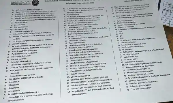 Responsable:Zineb Ait El MOUDENE
1.La technique POMODORO viseà:
a)
Classer les taches selon leur importance et urgence
b) La conservation d'une information dans la mémoire
b)
Améliorer la concentration et la gestion du temps
c) La récupération et la présentation correcte d'une
information encodée
d) Réduire les distractions et améliorer la productivité
Obtenir des résultats sans satisfaction immédiate
d) Aucune réponse
2.
Le style d'apprentissage Kinesthésique basera sur:
8. Un étudiant auditif apprend principalement en:
a) Des livres audio
b) Des schémas
a) Lisant des manuels et en prenant des notes
b) Ecoutant des explications et des discussions
c) Des expériences
c) Faisant des expériences pratiques
d) -Des jeux de rôles
d) Regardant des démonstrations visuelles
9. L'encodage a pour objectif de :
3.
La lecture en diagonale:
a) Est adaptée à des romans longs et complexes
a) Convertir l'information en une forme mémorisable
b) Supprimer les informations inutiles
b) Permet d'obtenir une vue d'ensemble rapide du
contenu
c)
Évaluer la pertinence des informations
c) Est idéale pour prendre contact avec un texte
d) Aucune réponse
10. Le raisonnement inductif produit des conclusions:
a) Absolument certaines
4.
La procrastination face au vouloir est le fait de
différer Pexécution des tâches importantes :
b) Toujours vérifiables
c) Définies par des règles strictes de logique
a) Pour des activités plaisantes
d) Probables, mais non certaines
b) Parle manque de motivation
11. Une tâche importante et urgente:
c) Par la peur de l'échec
a) Devrait être réalisée immédiate ment
d)Aucune réponse
b) Devrait être déplacée à un moment libre
c) Devrait être planifiée pour plus tard
a) Est la durée requise pour réaliser des tâches
d) Devrait être abandonnée
b) Favorise l'innovation et la créativité
12. La reformulation reflet consisteà :
c) Peut varier en fonction des compétences de la
personne
a) Changer le vocabulaire de la phrase initiale
b) Changer le point de vue de l'interlocuteur
d) Produit une valeur ajoutée
c) Changer le mode de la phrase initiale
6.Un objectif SMART est un objectif :
d) Aucune réponse
a) Ambitieux
13. Une recherche simple:
b) Mesurable
a)Est idéale pour des informations générales
c) Spécifique
b) Permet d'obtenir des résultats très spécifiques
d) Atteignable
c) Génère parfois des résultats non pertinents
7. La restitution fait référence à :
d) Requiert une idée précise du sujet recherché
a) L'encodage d'une information dans un format
compréhensible
14. les guillemets"lors d'une recherche en ligne
permettent de :
Epreuve de MIL Session
Cocher la (les) bonnt
a) Séparerles mots pour une recherche plus précise
b) Délimiter une phrase pour une recherche exacte
c) Rechercher des termes associés ou dérivés
d) Afficher des sites spécifiques
15. Quels sont les critères essentiels pour sélectionner
des informations de qualit lors d'une recherche?
a) Pertinence et validité
b) Exactitude et vérifiabilité
c) Longueur et complexité des données
d) Récence et intégralité
16. L'opérateur booléen pour exclure un mot-clé est:
a) SITE
b) AND
c) OR
d) NOT
17. La pertinence d'une information dépend de:
a) La clarté de l'auteur
b) Son lien avecle sujet recherché
c) Son format de présentation
d) Sa longueur
18. Qui implique Yanalyse critique et la prise de notes?
a) La Lecture sélective
b) La lecture de base
c) La lecture active
d) La lecture en diagonale
19. Les caractéristiques pré -attentives incluent :
a) Remplacer le texte par des images
b) Ajouter des détails superflus
c) Effacer les informations inutiles.
d) Souligner, agrandir, et encadrer
20. La première étape dans la résolution de problème :
a) Collecter des données
b) Identifier une solution immédiate
c)Créer une problématique
d) Créer une carte mentale