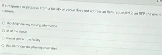 If a response or proposal from a facility or venue does not address an item requested in an RFP, the event
planner:
should lignore any missing information
all of the above
should contact the facility
should contact the planning committee