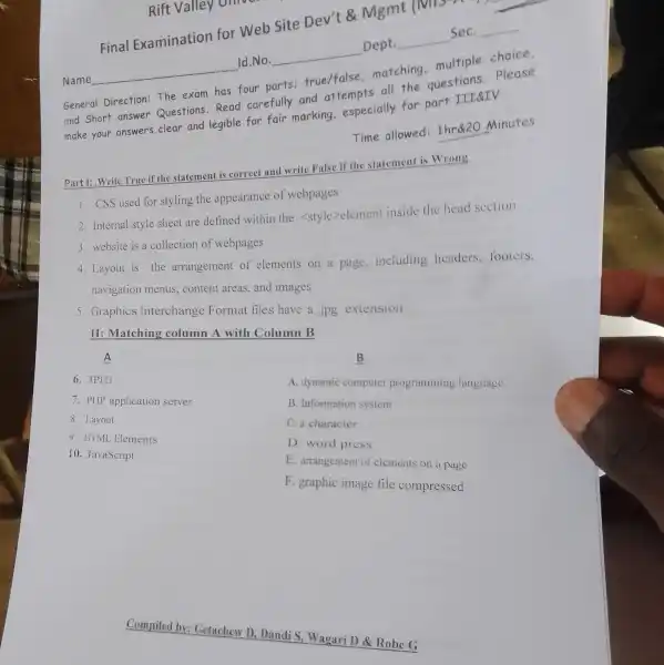 Rift Valley on
Final Examination for Web Site Dev't Mgmt IND. A
Dept
Sec
Id.No.
Name
General Direction The exam has four parts:true/false matching multiple choice.
and short answer Questions.Read carefully and attempts all the questions please
make your answers clear and legible for fair marking.especially for part III&TV.
Time allowed:1hr&20 Minutes
Part I: Write True if the statement i correct and write False if the statement is Wrong
1. CSS used for styling the appearance of webpages
2. Internal style sheet are defined within the <style>element inside the head section
3. website is a collection of webpages
4. Layout is the arrangement of elements on a page,including headers, footers,
navigation menus,content areas, and images
5. Graphics Interchange Format files have a jpg extension
II: Matching column A with Column B
A
6. JPEG
7. PHP application server
8. Lavout
9. HIML Elements
10. JavaScript
B
A. dynamic computer programming language
B. Information system
C. a character
D. word press
E. arrangement of elements on a page
F. graphic image file compressed