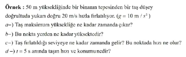 Ôrnek : 50 m yuksekliginde bir binanin tepesinden bir tas diisey
dogrultuda yukari dogru 20m/s hizla firlatihyor. (g=10m/s^2)
a-) Tas maksimum ytikscklige ne kadar zamanda {kar?
b-) Bu nokta yerden ne kadar yikscktedir?
c-) Tas firlatildig seviyeye ne kadar zamanda gelir? Bu noktada hizi ne olur?
d -) t=5s aninda taşm hizi vc konumuncdir?