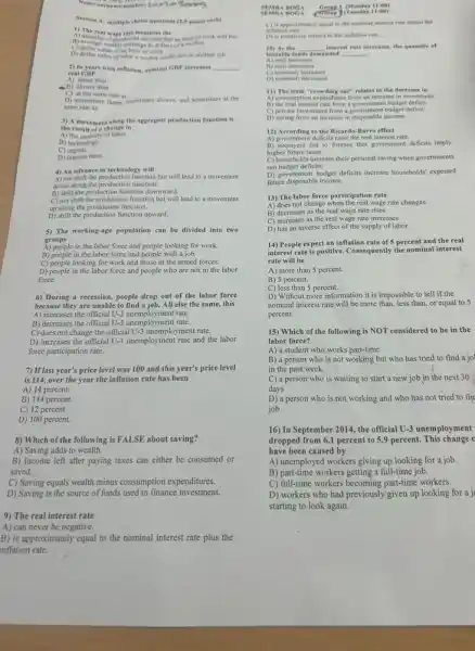 Rocion
Section At multiple choice questions (2.5 points rach)
D) dollar value of what a worker could earn in another
job
2) In years with inflation, nominal GDP increases __
real GDP.
A) faster than
B) slower than
D) sometimes futer, sumetimes slower, and sometimes at the
same rate as
3) A movement along the aggregate production function is
the result of a change in
A) the quantit of labor.
B) technology.
C)capital.
D) interest rates.
4) An advance in technology will
A) not shift the production function but will lead to a movement
down along the production function.
B) shift the production function downward.
C) not shift the production function but will lead to a movement
up along the production function.
D) shift the production function upward.
5) The working-age population can be divided into two
groups
A) people in the labor force and people looking for work.
B) people in the labor force and people with a job.
C) people looking for work and those in the armed forces.
D) people in the labor force and people who are not in the labor
force.
6) During a recession.people drop out of the labor force
because they are unable to find a job.All else the same,this
A) increases the official U-3 unemployment rate.
B) decreases the official U-3 unemployment rate.
C) does not change the official U-3 unemployment rate.
D) increases the official U-3 unemployment rate and the labor
force participation rate.
7) If last year's price level was 100 and this year's price level
is 114, over the year the inflation rate has been
A) 14 percent.
B) 114 percent.
C) 12 percent
D) 100 percent.
8) Which of the following is FALSE about saving?
A) Saving adds to wealth.
B) Income left after paying taxes can either be consumed or
saved.
C) Saving equals wealth minus consumption expenditures.
D) Saving is the source of funds used to finance investment.
9) The real interest rate
A) can never be negative.
B) is approximately equal to the nominal interest rate plus the
inflation rate.
SEMRA
11:00)
SEMRA BOGA (Croup) (Taesday 11:00)
approximately equal to the nominal interest rate minus the
D) is positively related in the inflation rate.
10) As the __ interest rate increases, the quantity of
loanable fo	__
Aireal increases
B) real increases
c nominal; increases
D) nominal; decreases
11) The term "crowding out"relates to the decrease in
B) the real interest rate from a government budget deficit.
C) private investment from a government budget deficit.
D) saving from an increase in disposable income.
13) According to the Ricardo-Barro effect
A) government deficits raise the real interest rate.
B) taxpayers fail to foresee that government deficits imply
higher future taxes.
C) households increase their personal saving when governments
run budget deficits.
D) government budget deficits increase households' expected
future disposable income.
13) The labor force participation rate
A) does not change when the real wage rate changes.
B) decreases as the real wage rate rises.
C) increases as the real wage rate increases.
D) has an inverse effect of the supply of labor.
14) People expect an inflation rate of 5 percent and the real
interest rate is positive.Consequently the nominal interest
rate will be
A) more than 5 percent.
B) 5 percent.
C) less than 5 percent.
D) Without more information it is impossible to tell if the
nominal interest rate will be more than, less than or equal to 5
percent.
15) Which of the following is NOT considered to be in the
labor force?
A) a student who works part-time
B) a person who is not working but who has tried to find a jo
in the past week
C) a person who is waiting to start a new job in the next 30
days
D)person who is not working and who has not tried to fin
job
16) In September 2014 the official U-3 unemployment
dropped from 6.1 percent to 5.9 percent. This change c
have been caused by
A) unemployed workers giving up looking for a job.
B) part-time workers getting a full-time job.
C) full-time workers becoming part-time workers.
D) workers who had previously given up looking for a j
starting to look again.
