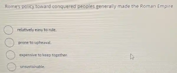 Rome's policy toward conquered peoples generally made the Roman Empire
relatively easy to rule.
prone to upheaval.
expensive to keep together.
unsustainable