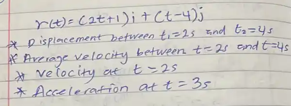 [
r(t)=(2 t+1) i+(t-4) j
]
* Displacement between t_(1)=2 s and t_(2)=4 s 
* Average velocity between t=2 s and t=4 s 
* velocity at t=2 s 
* Acceleration at t=3 mathrm(~s)