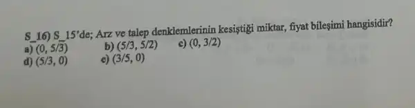 S 16) S15'
de: Arz ve talep denklemlerinin kesistigi miktar, fiyat bileşimi hangisidir?
a) (0,5/3)
b) (5/3,5/2)
c) (0,3/2)
d) (5/3,0)
e) (3/5,0)