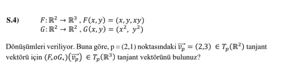 S.4)
F R^2arrow R^3,F(x,y)=(x,y,xy)
G R^2arrow R^2,G(x,y)=(x^2,y^2)
Dònủişimleri veriliyor. Buna gõre, p=(2,1) noktaslndaki overrightarrow (v_(p))=(2,3)in T_(p)(R^2) tanjant
vektórủ için (F_(ast )oG_(ast ))(overrightarrow (v_(p)))in T_(p)(R^3) tanjant vektortinủ bulunuz?