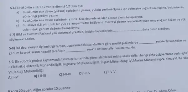 S-6) Bir akünün emk 112 volt is direnci 0,2 ohm dur.
a) Buakünün açik devre (yúksüz) eşdeğerini çizerek, yüksizz gerilimi olgmek için voltmetre bağlantisini yapinz. Voltnetrenin
gôsterdigi gerilimi yaziniz.
b) Bu akünün kisa devre esdegerini çiziniz. Kisa devrede aküden akacak akimi hesaplaying.
c) Bu aküye 0,8 ohm luk bir yük ve ampermetre bağlayinz. Devrey cizerek ampermetreden okuyacağnt degeri ve yük
uçlarindaki gerilim degerini hesaplayiniz.
5-7) IBM ve Hewlett Packard gibi kurumsal sirketler, iletisim becerilerinin.
__ ..daha üstün oldugunu
sõylemektedirler.
5-8) DA devreleriyle ilgilenildig zaman, uygulamadaki standartlara gore pozitif gerilimlerde
__ renkte iletken teller ve
gerilim kaynaklarinin negatif tarafi için
__
renkte iletken teller kullanilmalidir.
5.9. Bir robotik projesi kapsaminda takim çalismasinda gorev alabilecek mühendislik dallari hangi-jikta doğru olarak verilmistir?
1. Elektrik-Elektronik Múhendislig II. Bilgisayar Mühendisligi III.Insaat Mühendisligi IV. Makina Mühendisligi V. Kimya Múhendis
VI. Jeoloji Mùhendisligi
A) I-IV
B) I-II-III
C) I-II-IV
D) I-II-V
E) II-V-VI
6 soru 20 puan, diger sorular 10 puandir