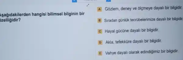 sagidakilerden hangisi bilimsel bilginin bir
zelligidir?
A Gozlem, deney ve olçmeye dayali bii bilgidir.
B Siradan günlük tecrübelerimize dayal bir bilgidir
C Hayal gücüne dayali bir bilgidir.
D Akla, tefekküre dayali bir bilgidir.
E Vahye dayali olarak edindigimiz bir bilgidir.