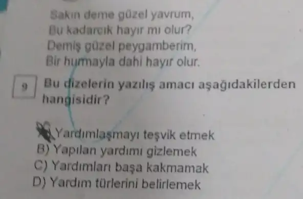 Sakin deme gozel yavrum,
Bu kadareik hayir m olur?
Demis güzel peygamberim,
Bir humayla olur.
Bu dizelerin yazilis amac aşağidakilerden
hangisidir?
Yardimlasmay tesvik etmek
B) Yapilan yardimi gizlemek
C) Yardimlari basa kakmamak
D) Yardim türlerini belirlemek