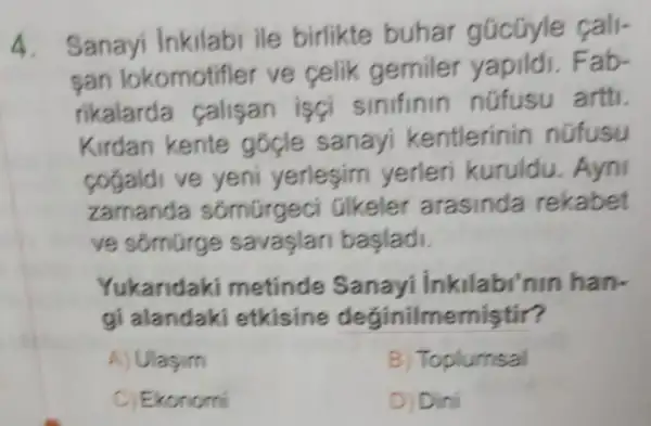 Sanayi Inkilabi ile birlikte buhar gúcüyle fall-
san lokomotifle ve celik gemiler vapildi.Fab-
rikalarda calisan isci sinifinin nüfusu artti.
Kirdan kente gocle sanayi kentlerinin nofusu
cogaldi ve yeni yerlesim yerleri kuruldu. Ayni
zamanda sốmũrgeci Olkeler arasinda rekabet
ve somürge savaşlari başladi.
Yukaridaki metinde Sanayi Inkilabi nin han-
gi alandaki etkisine deginilmemistir?
A) Ulasim
B) Toplumsal
C) Ekonomi
D) Dini