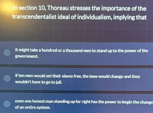 In section 10 , Thoreau stresses the importance of the
transcendentalist ideal of individualism , implying that
it might take a hundred lorathousand men to stand up to the power of the
government.
if ten men would set their slaves free, the laws would change and they
wouldn't have to go to jail.
even one honest man standing up for right has the power to begin thechange
of an entiresystem.