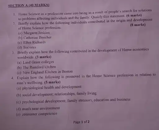 SECTION A (40 MARKS)
1. Home Science as a profession came into being as a result of people's search for solutions
to problems affecting individuals and the family.Qualify this statement. (6 marks)
2. Briefly explain how the following individuals contributed in the origin and development
of Home Science profession.
(8 marks)
(a) Margaret Jenkins
(b) Catherine Beecher
(c) Ellen Richards
(d) Socrates
3. Briefly explain how the following contributed in the development of Home economics
worldwide. (3 marks)
(a) Land Grant colleges
(b) The Rumford kitchen
(c) New England Kitchen in Boston
4. Explain how the following is promoted in the Home Science profession in relation to
man's wellbeing. (5 marks)
(a) physiological health and development
(b) social development; relationships family living
(c) psychological development; family stressors, education and business
(d) man's near environment
(e) consumer competence