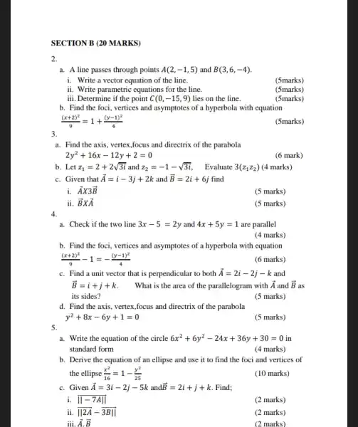 SECTION B (20 MARKS)
2.
a. A line passes through points A(2,-1,5) and B(3,6,-4)
i. Write a vector equation of the line.
(5marks)
ii. Write parametric equations for the line.
(5marks)
iii Determine if the point C (0,-15,9) lies on the line.
(5marks)
b. Find the foci,vertices and asymptotes of a hyperbola with equation
((x+2)^2)/(9)=1+((y-1)^2)/(4)
(5marks)
3.
a. Find the axis, vertex ,focus and directrix of the parabola
2y^2+16x-12y+2=0
(6 mark)
b. Let z_(1)=2+2sqrt (3i) and z_(2)=-1-sqrt (3i)
Evaluate 3(z_(1)z_(2)) (4 marks)
c. Given that overrightarrow (A)=i-3j+2k and overrightarrow (B)=2i+6j find
i. overrightarrow (A)X3overrightarrow (B)
(5 marks)
ii. overrightarrow (B)Xoverrightarrow (A)
(5 marks)
4.
a. Check if the two line 3x-5=2y and 4x+5y=1 are parallel
(4 marks)
b. Find the foci vertices and asymptotes of a hyperbola with equation
((x+2)^2)/(9)-1=-((y-1)^2)/(4)
(6 marks)
c. Find a unit vector that is perpendicular to both overrightarrow (A)=2i-2j-k and
overrightarrow (B)=i+j+k What is the area of the parallelogram with overrightarrow (A) and overrightarrow (B) as
its sides?
(5 marks)
d. Find the axis.vertex,focus and directrix of the parabola
y^2+8x-6y+1=0
(5 marks)
5.
a. Write the equation of the circle 6x^2+6y^2-24x+36y+30=0 in
standard form
(4 marks)
b. Derive the equation of an ellipse and use it to find the foci and vertices of
the ellipse (x^2)/(16)=1-(y^2)/(25)
(10 marks)
c. Given overrightarrow (A)=3i-2j-5k and overrightarrow (B)=2i+j+k Find;
Vert -7AVert 
(2 marks)
ii Vert 2overrightarrow (A)-overrightarrow (3BVert )
(2 marks)
ii,overrightarrow (A),overrightarrow (B)
(2 marks)