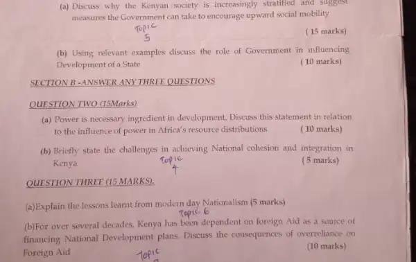 SECTION B -ANSWER ANY THREE QUESTIONS
QUESTION TWO (15Marks)
(a) Discuss why the Kenyan society is increasingly stratified and suggest
measures the Government can take to encourage upward social mobility
(15 marks)
(b) Using relevant examples discuss the role of Government in influencing
Development of a State
(10 marks)
(a) Power is necessary ingredient in development, Discuss this statement in relation
to the influence of power in Africa's resource distributions
(10 marks)
(b) Briefly state the challenges in achieving National cohesion and integration in
Kenya
( 5 marks)
QUESTION THREE (15 MARKS)
(a)Explain the lessons learnt from modern day Nationalism (5 marks)
(b)For over several decades Kenya has been dependent on foreign Aid as a source of
financing National Development plans. Discuss the consequences of overreliance on
Foreign Aid
(10 marks)