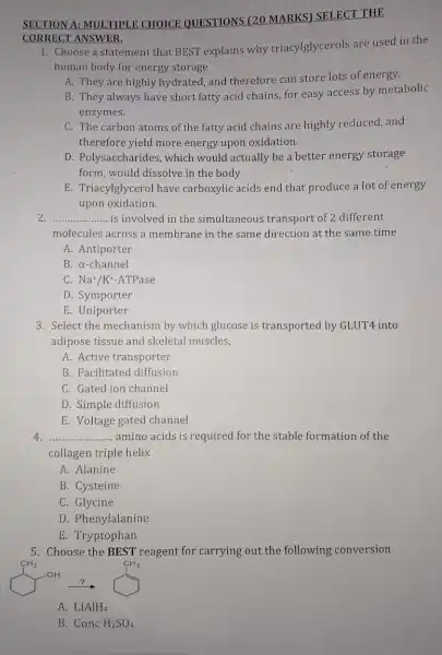 SECTION A: MUI TIPLE CHOICE QUESTIONS (20 MARKS) SELECT THE
CORRECT ANSWER
1. Choose a statement that BEST explains why triacylglycerols are used in the
human body for energy storage
A. They are highly hydrated, and therefore can store lots of energy.
B. They always have short fatty acid chains for easy access by metabolic
enzymes.
C. The carbon atoms of the fatty acid chains are highly reduced, and
therefore yield more energy upon oxidation.
D. Polysaccharides , which would actually be a better energy storage
form,would dissolve in the body
E. Triacylglycerol have carboxylic acids end that produce a lot of energy
upon oxidation.
__ is involved in the simultaneous transport of 2 different
molecules across a membrane in the same direction at the same time
A. Antiporter
B. a-channel
C. Na+/K+-ATPase
D. Symporter
E. Uniporter
3. Select the mechanism by which glucose is transported by GLUT4 into
adipose tissue and skeletal muscles,
A. Active transporter
B. Facilitated diffusion
C. Gated ion channel
D. Simple diffusion
E. Voltage gated channel
__ amino acids is required for the stable formation of the
collagen triple helix
A. Alanine
B. Cysteine
C. Glycine
D. Phenylalanine
E. Tryptophan
5. Choose the BEST reagent for carrying out the following conversion
A. LiAlH_(4)
B Conc H_(2)SO_(4)