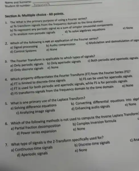 Section A: Multiple choice -60 points.
1. The What is the primary purpose of using a Fourier series?
a) To transform signals from the frequency domain to the time domain
b) To represent any periodic signal as a sum of simpler sinusoidal components
c) To analyze non -periodic signals
d) To solve algebraic equations
e) None
2. Which of the following is not an application of the Fourier series?
a) Signal processing
b) Audio compression
c) Modulation and demodulation of sign
d) Control Systems
e) None
3. The Fourier Transform is applicable to which types of signals?
a) Only periodic signals b) Only aperiodic signals
c) Both periodic and aperiodic signals
d) Only discrete signals e) None
4. Which property differentiates the Fourier Transform (FT) from the Fourier Series (FS)?
a) FT is limited to discrete-time signals
b) FS can be used for aperiodic signals
c) FT is used for both periodic and aperiodic signals, while FS is for periodic signals
d) FS transforms signals from the frequency domain to the time domain
e) None
5. What is one primary use of the Laplace Transform?
a) Solving difference equations
b) Converting differential equations into alge
c) Analyzing image signals
d) Enhancing audio signals
e) None
6. Which of the following methods is not used to compute the Inverse Laplace Transform)
a) Partial fraction decomposition
b) Complex inversion formula
d) Power series expansion
e) None
7. What type of signals is the Z-Transform specifically used for?
a) Continuous-time signals
b) Discrete-time signals
c) Ana
d) Aperiodic signals
e) None